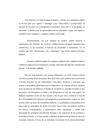 Con relación a la Edad Antigua tenemos a Grecia; los extranjeros podían
ser de dos tipos: por “guerra” o enemigos y por “intercambio” o comerciantes. El
derecho de las polis no contemplaba al extranjero. Para ello se le designaba un
“protestes” o padrino que lo representaba ante los tribunales. Luego, esta figura se
extendió de los extranjeros a quienes residían en las polis.
Posteriormente, los que residían de manera estable pasaron a
equipararse a los “politai”, los “politeia” estaban exentos de pagar impuestos para
establecerse, se les reconocía el derecho de propiedad y matrimonio. En un
escalón más alto, encontramos a los “isopoliteia”, que tenían algunos derechos
públicos.
Existían también tratados de asistencia judicial entre ciudades donde se
establecía reglas para la competencia, normas materiales del derecho internacional
privado y de derecho aplicable.
Por otro lado tenemos a los juristas Glosadores en 1228, Acursio redacta
su Glosa al primer título del primer libro del Codex, que contenía una constitución
"Cunctos Populos" de los emperadores Valentiano, Teodosio y Graciano, que
somete a los pueblos gobernados por el emperador, a la religión católica. Después
de la invasión de los bárbaros el mundo de occidente se encontró dividido en dos
porciones: los Ostrogodos en Italia y los Borgoñeses al este de esta región; los
bárbaros respetaron la ley de los vencidos y fue lo que vino a constituir el sistema
de la Personalidad del Derecho, promulgándose posteriormente cuerpos de leyes
escritas sobre las bases de costumbres bárbaras. Los glosadores eran juristas de la
época que se encargaban de glosar al Corpus Iuris Civilis, buscándole sentido a
los textos, comentándolos o añadiéndoles notas marginales y sobre todo
adecuando los principios del Derecho Romano a las exigencias de los estatutos o
costumbres locales, y en este sentido, emitieron la aplicación del derecho fuera de
su propio territorio. En esa ley se introdujo el principio de la extraterritorialidad
 