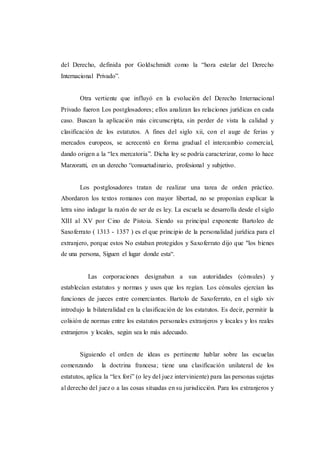 del Derecho, definida por Goldschmidt como la “hora estelar del Derecho
Internacional Privado”.
Otra vertiente que influyó en la evolución del Derecho Internacional
Privado fueron Los postglosadores; ellos analizan las relaciones jurídicas en cada
caso. Buscan la aplicación más circunscripta, sin perder de vista la calidad y
clasificación de los estatutos. A fines del siglo xii, con el auge de ferias y
mercados europeos, se acrecentó en forma gradual el intercambio comercial,
dando origen a la “lex mercatoria”. Dicha ley se podría caracterizar, como lo hace
Marzoratti, en un derecho “consuetudinario, profesional y subjetivo.
Los postglosadores tratan de realizar una tarea de orden práctico.
Abordaron los textos romanos con mayor libertad, no se proponían explicar la
letra sino indagar la razón de ser de es ley. La escuela se desarrolla desde el siglo
XIII al XV por Cino de Pistoia. Siendo su principal exponente Bartoleo de
Saxoferrato ( 1313 - 1357 ) es el que principio de la personalidad jurídica para el
extranjero, porque estos No estaban protegidos y Saxoferrato dijo que "los bienes
de una persona, Siguen el lugar donde esta“.
Las corporaciones designaban a sus autoridades (cónsules) y
establecían estatutos y normas y usos que los regían. Los cónsules ejercían las
funciones de jueces entre comerciantes. Bartolo de Saxoferrato, en el siglo xiv
introdujo la bilateralidad en la clasificación de los estatutos. Es decir, permitir la
colisión de normas entre los estatutos personales extranjeros y locales y los reales
extranjeros y locales, según sea lo más adecuado.
Siguiendo el orden de ideas es pertinente hablar sobre las escuelas
comenzando la doctrina francesa; tiene una clasificación unilateral de los
estatutos, aplica la “lex fori” (o ley del juez interviniente) para las personas sujetas
al derecho del juez o a las cosas situadas en su jurisdicción. Para los extranjeros y
 