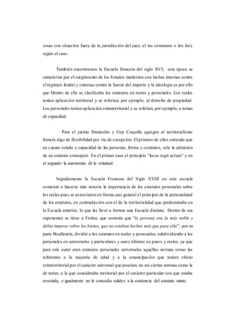 cosas con situación fuera de la jurisdicción del juez, el ius commune o lex loci,
según el caso.
También encontramos la Escuela francesa del siglo XVI; esta época se
caracteriza por el surgimiento de los Estados modernos con luchas internas contra
el régimen feudal y externas contra la fuerza del imperio y la ideología es por ello
que Dentro de ella se clasificaba los estatutos en reales y personales. Los reales
tenían aplicación territorial y se referían, por ejemplo, al derecho de propiedad.
Los personales tenían aplicación extraterritorial y se referían, por ejemplo, a temas
de capacidad.
Para el jurista Dumoulin y Guy Coquille agregan al territorialismo
francés algo de flexibilidad por vía de excepción. El primero de ellos entiende que
en cuanto estado y capacidad de las personas, forma y contratos, vale la admisión
de un estatuto extranjero. En el primer caso el principio “locus regit actum” y en
el segundo la autonomía de la voluntad.
Seguidamente la Escuela Francesa del Siglo XVIII en esta escuela
comenzó a hacerse más notoria la importancia de los estatutos personales sobre
los reales pues se sostuvieron en forma casi general el principio de la personalidad
de los estatutos, en contradicción con el de la territorialidad que predominaba en
la Escuela anterior, lo que les llevó a formar una Escuela distinta; Dentro de sus
exponentes se tiene a Frolan, que sostenía que "la persona era la más noble y
debía imperar sobre los bienes, que no estaban hechos más que para ella"; por su
parte Boullenois, dividió a los estatutos en reales y personales, subdividiendo a los
personales en universales y particulares y estos últimos en puros y reales, ya que
para este autor eran estatutos personales universales aquellas normas como las
referentes a la mayoría de edad y a la emancipación que tenían efecto
extraterritorial por el carácter universal que poseían; no así ciertas normas como la
de testar, a la que consideraba territorial por el carácter particular con que estaba
revestida, e igualmente no le concedía validez a la existencia del estatuto mixto.
 