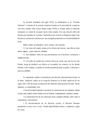 La Escuela holandesa del siglo XVII, su fundamento es la “Comitas
Gentium” o sistema de la cortesía recíproca basada en la necesidad de comerciar
con otros estados. Para Ulrico Huber (siglo XVII), el Estado aplica el Derecho
extranjero en virtud de un pacto tácito entre estados. Era una elección libre del
Estado que inspiraba la “comitas” traducida como cortesía u obligación legal. Esta
Escuela se caracteriza entonces por una arraigada propensión a la territorialidad de
la ley.
Huber reduce los principios de la escuela a tres axiomas:
•1. Las leyes del estado reinan en los límites del mismo, mas allá no tiene
fuerza alguna; y para todos los súbditos
•2. Son súbditos, todos los que permanezcan en el territorio, transitoria o
definitivamente
•3. Los jefes de estado por cortesía obran de suerte que una ley de otro
Estado, luego de producir sus efectos en su pueblo, los conserve en los demás
Estados. Esto siempre y cuando no resulte perjudicial para su poder y derechos o
para sus súbditos.
Es importante señalar el nacimiento del derecho internacional privado en
la Italia medieval; radica en la situación histórica en la Italia medieval de los
siglos XII y XII favoreció la aparición del Derecho Internacional Privado. Dicha
situación se caracterizaba por:
• Una diversidad legislativa nacida de la autonomía de las ciudades cifrada
en que cada ciudad estaba dotada con un Estatuto (ordenamiento jurídico) propio.
• La intensificación de las relaciones entre ciudades debidas sobre todo al
renacimiento del comercio.
• El reconocimiento de un Derecho común, el Derecho Romano
justinianeo (corpus iuris civile). Tendrá aplicabilidad directa o supletoria, según
los casos.
 