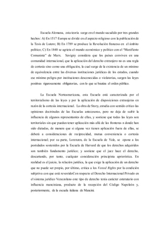 Escuela Alemana, esta teoría surge en el mundo sacudido por tres grandes
hechos: A) En 1517 Europa se divide en el aspecto religioso con la publicación de
la Tesis de Lutero; B) En 1789 se produce la Revolución francesa en el ámbito
político; C) En 1848 se agrieta el mundo económico y político con el “Manifiesto
Comunista” de Marx. Savigny considera que los países conviven en una
comunidad internacional, que la aplicación del derecho extranjero no es una regla
de cortesía sino como una obligación, la cual surge de la existencia de un mínimo
de equivalencia entre las diversas instituciones jurídicas de los estados, cuando
ese mínimo peligra por instituciones desconocidas o violatorias, surgen las leyes
positivas rigurosamente obligatorias, con lo que se bautiza el orden público.
La Escuela Norteamericana, esta Escuela está caracterizada por el
territorialismo de las leyes y por la aplicación de disposiciones extranjeras en
razón de la cortesía internacional. La obra de Story, estudia con sentido crítico las
opiniones doctrinales de las Escuelas antecesoras, pero no deja de sufrir la
influencia de algunos representantes de ellas, y sostiene que todas las leyes son
territoriales sin que puedan tener aplicación más allá de las fronteras n donde han
sido dictadas, de manera que si alguna vez tienen aplicación fuera de ellas, se
deberá a consideraciones de reciprocidad, mutua conveniencia o cortesía
internacional; por su parte, Lorenzen, de la Escuela de Yale, se opone a los
postulados sostenidos por la Escuela de Harvard de que los derechos adquiridos
son también fundamento jurídico; y sostiene que el juez hace el derecho,
descartando, por tanto, cualquier consideración principista apriorística. En
realidad es el juicio, la relación jurídica, la que exige la aplicación de un derecho
que no puede ser propio, por último, critica a los Vested Rights por la condición
subjetiva con que está revestidoCon respecto al Derecho Internacional Privado en
el sistema jurídico Venezolano este tipo de derecho tenía carácter estatutario con
influencia manciniana, producto de la recepción del Código Napoleón y,
posteriormente, de la escuela italiana de Mancini.
 