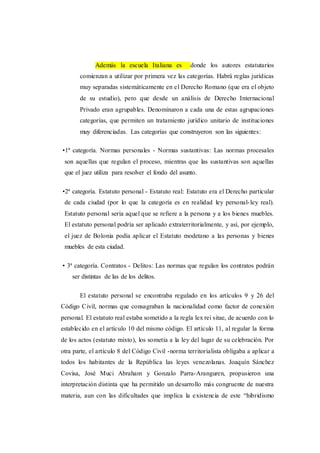 Además la escuela Italiana es donde los autores estatutarios
comienzan a utilizar por primera vez las categorías. Habrá reglas jurídicas
muy separadas sistemáticamente en el Derecho Romano (que era el objeto
de su estudio), pero que desde un análisis de Derecho Internacional
Privado eran agrupables. Denominaron a cada una de estas agrupaciones
categorías, que permiten un tratamiento jurídico unitario de instituciones
muy diferenciadas. Las categorías que construyeron son las siguientes:
•1ª categoría. Normas personales - Normas sustantivas: Las normas procesales
son aquellas que regulan el proceso, mientras que las sustantivas son aquellas
que el juez utiliza para resolver el fondo del asunto.
•2ª categoría. Estatuto personal - Estatuto real: Estatuto era el Derecho particular
de cada ciudad (por lo que la categoría es en realidad ley personal-ley real).
Estatuto personal sería aquel que se refiere a la persona y a los bienes muebles.
El estatuto personal podría ser aplicado extraterritorialmente, y así, por ejemplo,
el juez de Bolonia podía aplicar el Estatuto modetano a las personas y bienes
muebles de esta ciudad.
• 3ª categoría. Contratos - Delitos: Las normas que regulan los contratos podrán
ser distintas de las de los delitos.
El estatuto personal se encontraba regulado en los artículos 9 y 26 del
Código Civil, normas que consagraban la nacionalidad como factor de conexión
personal. El estatuto real estaba sometido a la regla lex rei sitae, de acuerdo con lo
establecido en el artículo 10 del mismo código. El artículo 11, al regular la forma
de los actos (estatuto mixto), los sometía a la ley del lugar de su celebración. Por
otra parte, el artículo 8 del Código Civil -norma territorialista obligaba a aplicar a
todos los habitantes de la República las leyes venezolanas. Joaquín Sánchez
Covisa, José Muci Abraham y Gonzalo Parra-Aranguren, propusieron una
interpretación distinta que ha permitido un desarrollo más congruente de nuestra
materia, aun con las dificultades que implica la existencia de este “hibridismo
 