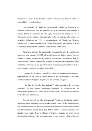 antagónico”, como llamó Lorenzo Herrera Mendoza al divorcio entre la
personalidad y el territorialismo.
La evolución del Derecho Internacional Privado en Venezuela se
relaciona directamente con los procesos de su codificación: internacional e
interna. Desde el comienzo de este siglo, Venezuela ha participado en la
elaboración de los tratados internacionales sobre la materia, tales como los
Acuerdos Bolivianos de 1911 y, posteriormente, el Tratado de Derecho
Internacional Privado, conocido como Código Bustamante, aprobado en la Sexta
Conferencia Panamericana, celebrada en La Habana, Cuba, 1928.
Venezuela también ha demostrado preocupación por la codificación
interna en esta materia. En 1912, el prestigioso jurista, Pedro Manuel Arcaya,
elaboró el primer proyecto de ley especial denominado “Proyecto de Ley de
Aplicación del Derecho Internacional Privado”.9 Este proyecto es precursor, en el
continente americano, de una ley autónoma en la materia y, aun cuando no llegó a
tener vigencia, constituye un valioso antecedente.
A pesar del constante y manifiesto interés de la doctrina venezolana y,
especialmente, del Dr. Lorenzo Herrera Mendoza, no fue sino hasta el año 1963
cuando se elaboró el segundo proyecto por una comisión designada.
La Ley de Derecho Internacional Privado responde a las recientes
tendencias en esta materia: autonomía legislativa, la regulación de las
instituciones generales, así como las soluciones marco en materia de Derecho
Civil y Procesal Internacional.
Por otra para el Derecho Internacional Privado en el sistema jurídico
venezolano están las instituciones generales creadas a través de los tratados que se
han venido desarrollando desde el comienzo de la historia de la liberación de cada
uno de los Estados, que tal como dice Andrés Bello “…Aunque un estado solo
atiende a sus propias leyes a calificar de legales o ilegales los actos que se
ejecutan bajo su imperio, los actos ejecutados en otro territorio y bajo el imperio
 