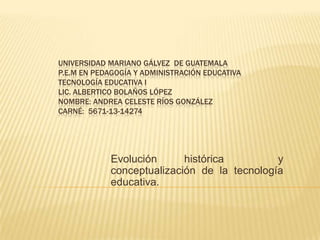 UNIVERSIDAD MARIANO GÁLVEZ DE GUATEMALA
P.E.M EN PEDAGOGÍA Y ADMINISTRACIÓN EDUCATIVA
TECNOLOGÍA EDUCATIVA I
LIC. ALBERTICO BOLAÑOS LÓPEZ
NOMBRE: ANDREA CELESTE RÍOS GONZÁLEZ
CARNÉ: 5671-13-14274

Evolución
histórica
y
conceptualización de la tecnología
educativa.

 