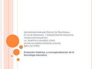 UNIVERSIDAD MARIANO GÁLVEZ DE GUATEMALA
P.E.M EN PEDAGOGÍA Y ADMINISTRACIÓN EDUCATIVA
TECNOLOGÍA EDUCATIVA I
LIC. ALBERTICO BOLAÑOS LÓPEZ
ASTRID ALEJANDRA ESPINOSA CHACON

5671-13-17470

Evolución histórica y conceptualización de la
tecnología educativa.

 