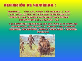 Definición de homínido :homínido.(Del lat. homo, -ĭnis, hombre, e ‒́ido).1. adj.Zool. Se dice del individuo perteneciente al orden de los Primates superiores, cuya especie superviviente es la humana.  RAELos homínidos (Hominidae) son una familia de primates hominoideos, que incluye al hombre y sus parientes cercanos, orangutanes, gorilas, chimpancés y bonobos.  Wikipedia