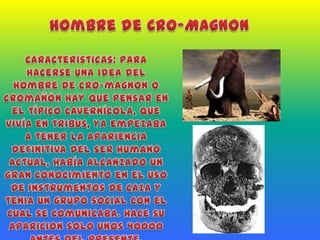Hombre de Cro-MagnonCaracterísticas: Para hacerse una idea del hombre de cro-magnon o cromañón hay que pensar en el típico cavernícola, que vivía en tribus, ya empezaba a tener la apariencia definitiva del ser humano actual, había alcanzado un gran conocimiento en el uso de instrumentos de caza y tenia un grupo social con el cual se comunicaba. Hace su aparicion solo unos 40000 antes del presente.