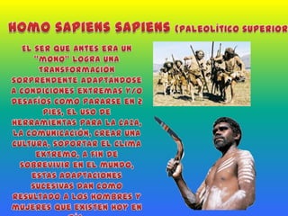 Homo sapiens sapiens(paleolítico superior)El ser que antes era un “mono” logra una transformación sorprendente adaptándose a condiciones extremas y/o desafíos como pararse en 2 pies, el uso de herramientas para la caza, la comunicación, crear una cultura, soportar el clima extremo, a fin de sobrevivir en el mundo, estas adaptaciones sucesivas dan como resultado a los hombres y mujeres que existen hoy en día.