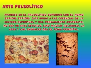 Arte PaleolíticoAparece en el Paleolítico Superior con el Homo Sapiens Sapiens. Está unido a las creencias de la cultura espiritual y del pensamiento abstracto, no era un arte estético, sino mágico-religioso, la caza y los animales era el tema principal.