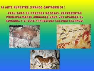 a) Arte Rupestre (Franco Cantábrico) :Realizado en paredes rocosas, representan principalmente animales rara vez aparece el hombre, y si este aparecíera saldría cazando.