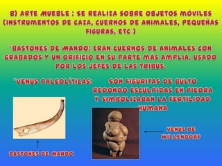 b) Arte Mueble : Se realiza sobre objetos móviles (instrumentos de caza, cuernos de animales, pequeñas figuras, etc )*Bastones de Mando: Eran cuernos de animales con grabados y un orificio en su parte más amplia, usado por los jefes de las tribus.*Venus Paleolíticas:   Son figuritas de bulto redondo esculpidas en piedra y simbolizaban la fertilidad humanaVenus de WillendorfBastones de Mando
