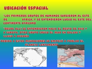 Ubicación Espacial*Los primeros grupos de humanos surgieron al este de               áfrica, y se extendieron luego al este del continente africano*Desde allí se extendieron hacia el resto de Asia y a Europa. Otro grupo cruzo el mar en balsas y llego a Oceanía*Debido a estas migraciones se empezó a poblar el planeta lentamente