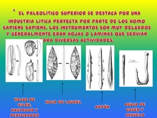 *El Paleolítico Superior se destaca por una industria lítica perfecta por parte de los Homo Sapiens Sapiens, los instrumentos son muy delgados y generalmente eran hojas o láminas que servían para diversas actividades.Hojas de Silex, raspador y perforadorHoja de LaurelAguja de Coser y AnzueloArpón