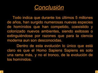 CCoonncclluussiióónn 
Todo indica que durante los últimos 5 millones 
de años, han surgido numerosas nuevas especies 
de homínidos que han competido, coexistido y 
colonizado nuevos ambientes, siendo exitosas o 
extinguiéndose por razones que para la ciencia 
moderna aun son desconocidas. 
Dentro de esta evolución lo único que está 
claro es que el Homo Sapiens Sapiens es solo 
una rama más, y no el tronco, de la evolución de 
los homínidos. 
