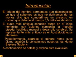 IInnttrroodduucccciióónn 
El origen del hombre permanece aun desconocido. 
Lo que sí sabemos es que no derivamos de los 
monos sino que compartimos un ancestro en 
común que data de al menos 5,5 millones de años. 
El punto más antiguo conocido surge en el linaje 
homínido, con quienes comienza la marcha 
bípeda, habilidad manual y desarrollo cerebral. Su 
representante más antiguo es el Australopithecus 
aferensis. 
Posteriormente, aparece el género homo cuyo 
último eslabón lo constituimos nosotros los Homo 
Sapiens Sapiens. 
A continuación se detalla y explica esta evolución. 
 