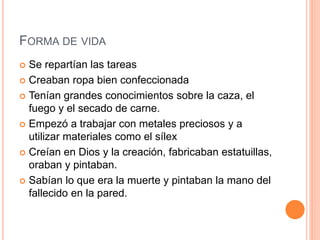 FORMA DE VIDA
 Se repartían las tareas
 Creaban ropa bien confeccionada
 Tenían grandes conocimientos sobre la caza, el
fuego y el secado de carne.
 Empezó a trabajar con metales preciosos y a
utilizar materiales como el sílex
 Creían en Dios y la creación, fabricaban estatuillas,
oraban y pintaban.
 Sabían lo que era la muerte y pintaban la mano del
fallecido en la pared.
 