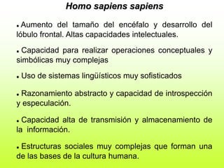 Homo sapiens sapiens
 Aumento del tamaño del encéfalo y desarrollo del
lóbulo frontal. Altas capacidades intelectuales.
 Capacidad para realizar operaciones conceptuales y
simbólicas muy complejas
 Uso de sistemas lingüísticos muy sofisticados
 Razonamiento abstracto y capacidad de introspección
y especulación.
 Capacidad alta de transmisión y almacenamiento de
la información.
 Estructuras sociales muy complejas que forman una
de las bases de la cultura humana.
 