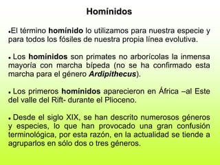 Homínidos
El término homínido lo utilizamos para nuestra especie y
para todos los fósiles de nuestra propia línea evolutiva.
 Los homínidos son primates no arborícolas la inmensa
mayoría con marcha bípeda (no se ha confirmado esta
marcha para el género Ardipithecus).
 Los primeros homínidos aparecieron en África –al Este
del valle del Rift- durante el Plioceno.
 Desde el siglo XIX, se han descrito numerosos géneros
y especies, lo que han provocado una gran confusión
terminológica, por esta razón, en la actualidad se tiende a
agruparlos en sólo dos o tres géneros.
 