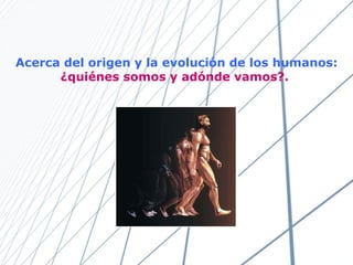 Acerca del origen y la evolución de los humanos:  ¿ quiénes somos y adónde vamos?.   