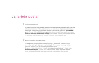 La tarjeta postal
La tarjeta postal ilustrada, llamada simplemente “postal”, “tarjeta postal” o tarjeta de correo,
es una pieza rectangular de cartulina o cartón delgado. Contiene por un lado imagen (dibujo,
ilustración, fotografía) y por otro un espacio destinado para escribir.
Surge con el objetivo de establecer un medio de correspondencia “personal” – directo – más
económico que las cartas. Enviadas por el correo tradicional, en ellas se escriben mensajes
cortos, dando la posibilidad de ser enviada a destino sin la necesidad de utilizar un sobre.
En que consiste la tarjeta postal
Criterio de selección
Se elige la tarjeta postal como materia de estudio principalmente porque se diferencia del resto de las áreas
editoriales como la revista, el diario, el afiche, etc. Aun que todas ellas van dirigidas a un público al igual
que la postal, en ésta existe una participación directa de quien envía y de quien recibe. Es un elemento
propio. Y a pesar de la cantidad de copias que existen de una misma, la interpretación es personal,
por lo que cada una de ellas finalmente es única. Queda guardada, (e incluso coleccionada por algunos)
no se bota y su contenido siempre será “conocido”, imborrable. Este no pasará de moda.
2
1
 