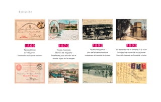 1 8 6 9
Tarjeta Oficial
sin imagenes
Diseñadas solo para escribir
1 8 7 0
Tarjeta Ilustrada
Técnica de litografía
Diseñadas para escribir en el
mismo lugar de la imagen
1 8 9 2
Tarjeta fotográfica
Uso del sistema fototipia
Imágenes en escala de grises
1 8 9 5
Se estandariza el tamaño 14 x 9 cm
Se fijan los espacios en la postal
Uso del sistema de fototipia a color
E v o l u c i ó n
 