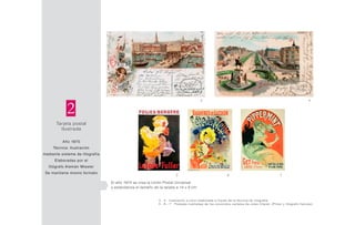 Tarjeta postal
Ilustrada
Año 1870
Técnica: Ilustración
mediante sistema de litografía
Elaboradas por el
litógrafo Alemán Miesler
Se mantiene mismo formato
2
El año 1874 se crea la Unión Postal Universal
y estandariza el tamaño de la tarjeta a 14 x 9 cm
5 6 7
3 4
3 - 4 Ilustración a color elaborada a través de la técnica de litografía.
5 - 6 - 7 Postales ilustradas de los conocidos carteles de Jules Cheret. (Pintor y litógrafo francés)
 