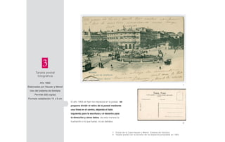 Tarjeta postal
fotográfica
Año 1892
Elaboradas por Hauser y Menet
Uso del sistema de fototipia
Permite 500 copias
Formato establecido 14 x 9 cm
3
El año 1905 se fijan los espacios en la postal. se
propone dividir el retiro de la postal mediante
una línea en el centro, dejando el lado
izquierdo para la escritura y el derecho para
la dirección y otros datos, de esta manera la
ilustración o lo que fuese, no se dañaba.
7
8
7 Postal de la Casa Hauser y Menet. Sistema de fototipia
8 Tarjeta postal con la división de los espacios propuesta en 1905
 