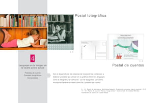 Lenguajes en la imagen de
la tarjeta postal actual
Postales de cuento
Postales tipográficas
Aeropostales
4
Postal fotográfica
Con el desarrollo de los sistemas de impresión se comienzan a
elaborar postales que utilizan en su gráfica diferentes lenguajes
como la fotografía, la ilustración, uso de tipografías y el cómic.
Incorporan también el relato como las “postales de cuento”.
9 - 10
9 - 10 Ratón de biblioteca, Biblioteca Babylon. Exposición postales “gente leyendo” 2012
11 - 12 Postal de cuento “Pienso, fuego existo”. Cuento twitt de Isabela Méndez.
Ilustración de Juan Luis López Anaya
Postal de cuentos
11 - 12
 