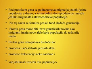 
Pod protokom gena se podrazumeva migracija jedinki jedne
populacije u drugu, a zatim dolazi do reprodukcije između
jedinki migranata i starosedelačke populacije.

Na taj način se formira genski fond sledeće generacije.

Protok gena može biti izvor genetičkih novina ako
imigranti imaju nove alele koje populacija do tada nije
imala.

Protok gena omogućava da dođe do:

promena u učestalosti genskih alela,

promene frekvencije neke osobine i

varijabilnosti između dve populacije.
 