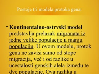 Postoje tri modela protoka gena:

Kontinentalno-ostrvski model
predstavlja prelazak migranata iz
jedne velike populacije u manju
populaciju. U ovom modelu, protok
gena ne zavisi samo od stope
migracija, već i od razlike u
učestalosti genskih alela između te
dve populacije. Ova razlika u
 