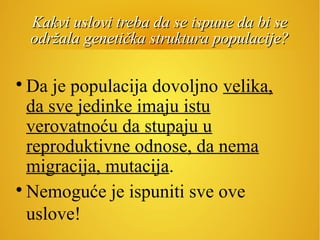 Kakvi uslovi treba da se ispune da bi seKakvi uslovi treba da se ispune da bi se
održala genetička struktura populacije?održala genetička struktura populacije?

Da je populacija dovoljno velika,
da sve jedinke imaju istu
verovatnoću da stupaju u
reproduktivne odnose, da nema
migracija, mutacija.

Nemoguće je ispuniti sve ove
uslove!
 