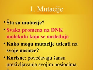 1. Mutacije

Šta su mutacije?

Svaka promena na DNK
molekulu koja se nasleđuje.

Kako mogu mutacije uticati na
svoje nosioce?

Korisne: povećavaju šansu
preživljavanja svojim nosiocima.
 