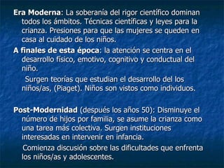 Era Moderna : La soberanía del rigor científico dominan todos los ámbitos. Técnicas científicas y leyes para la crianza. Presiones para que las mujeres se queden en casa al cuidado de los niños. A finales de esta época : la atención se centra en el desarrollo físico, emotivo, cognitivo y conductual del niño. Surgen teorías que estudian el desarrollo del los niños/as, (Piaget). Niños son vistos como individuos. Post-Modernidad  (después los años 50): Disminuye el número de hijos por familia, se asume la crianza como una tarea más colectiva. Surgen instituciones interesadas en intervenir en infancia. Comienza discusión sobre las dificultades que enfrenta los niños/as y adolescentes. 