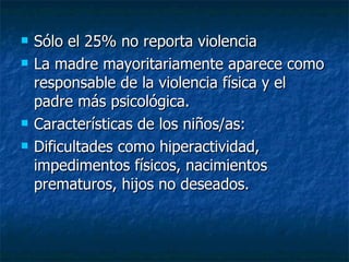 Sólo el 25% no reporta violencia La madre mayoritariamente aparece como responsable de la violencia física y el padre más psicológica. Características de los niños/as: Dificultades como hiperactividad, impedimentos físicos, nacimientos prematuros, hijos no deseados. 