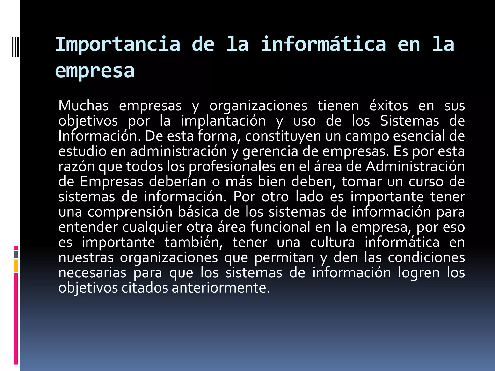 Importancia de la informática en la
empresa
Muchas empresas y organizaciones tienen éxitos en sus
objetivos por la implantación y uso de los Sistemas de
Información. De esta forma, constituyen un campo esencial de
estudio en administración y gerencia de empresas. Es por esta
razón que todos los profesionales en el área de Administración
de Empresas deberían o más bien deben, tomar un curso de
sistemas de información. Por otro lado es importante tener
una comprensión básica de los sistemas de información para
entender cualquier otra área funcional en la empresa, por eso
es importante también, tener una cultura informática en
nuestras organizaciones que permitan y den las condiciones
necesarias para que los sistemas de información logren los
objetivos citados anteriormente.
 