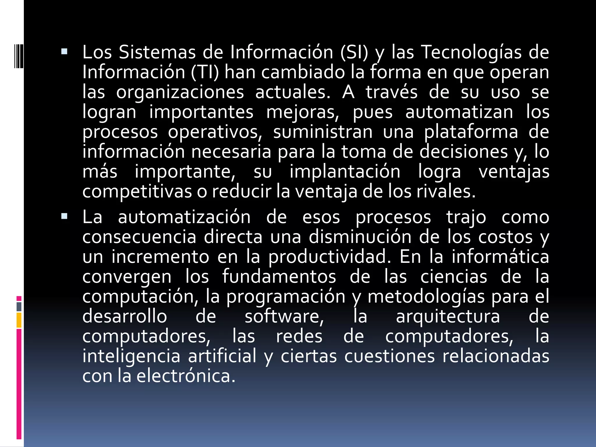  Los Sistemas de Información (SI) y las Tecnologías de
Información (TI) han cambiado la forma en que operan
las organizaciones actuales. A través de su uso se
logran importantes mejoras, pues automatizan los
procesos operativos, suministran una plataforma de
información necesaria para la toma de decisiones y, lo
más importante, su implantación logra ventajas
competitivas o reducir la ventaja de los rivales.
 La automatización de esos procesos trajo como
consecuencia directa una disminución de los costos y
un incremento en la productividad. En la informática
convergen los fundamentos de las ciencias de la
computación, la programación y metodologías para el
desarrollo de software, la arquitectura de
computadores, las redes de computadores, la
inteligencia artificial y ciertas cuestiones relacionadas
con la electrónica.
 