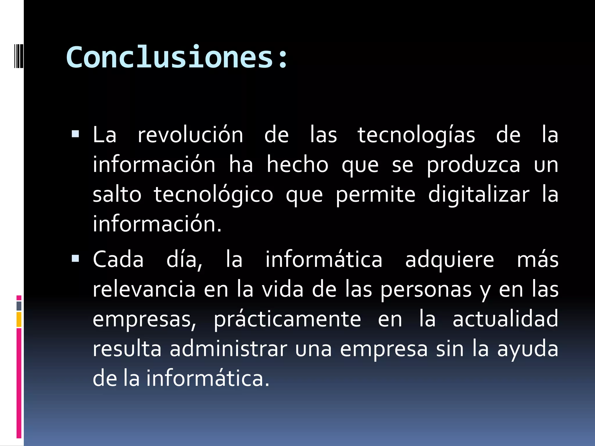 Conclusiones:
 La revolución de las tecnologías de la
información ha hecho que se produzca un
salto tecnológico que permite digitalizar la
información.
 Cada día, la informática adquiere más
relevancia en la vida de las personas y en las
empresas, prácticamente en la actualidad
resulta administrar una empresa sin la ayuda
de la informática.
 