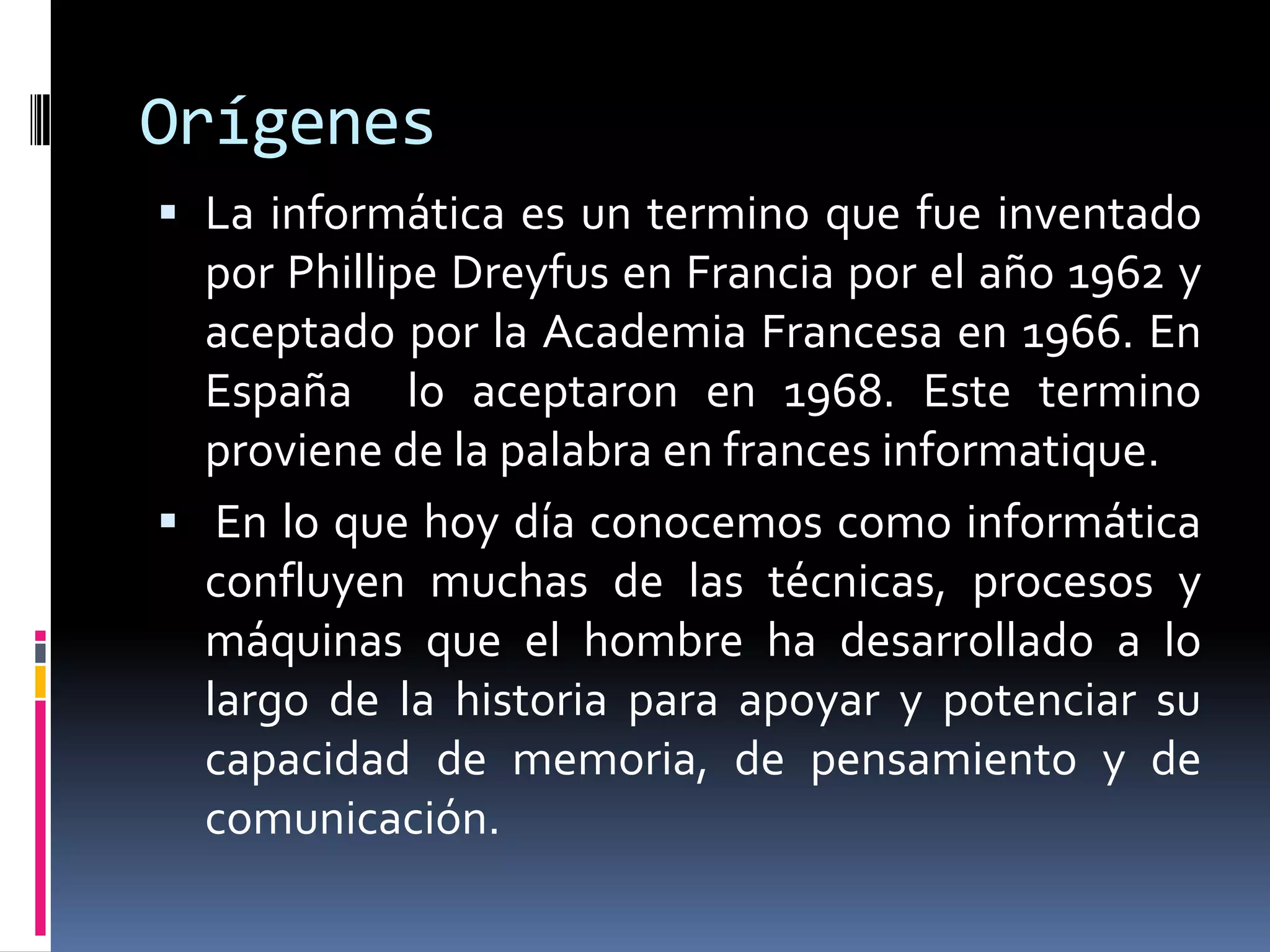 Orígenes
 La informática es un termino que fue inventado
por Phillipe Dreyfus en Francia por el año 1962 y
aceptado por la Academia Francesa en 1966. En
España lo aceptaron en 1968. Este termino
proviene de la palabra en frances informatique.
 En lo que hoy día conocemos como informática
confluyen muchas de las técnicas, procesos y
máquinas que el hombre ha desarrollado a lo
largo de la historia para apoyar y potenciar su
capacidad de memoria, de pensamiento y de
comunicación.
 