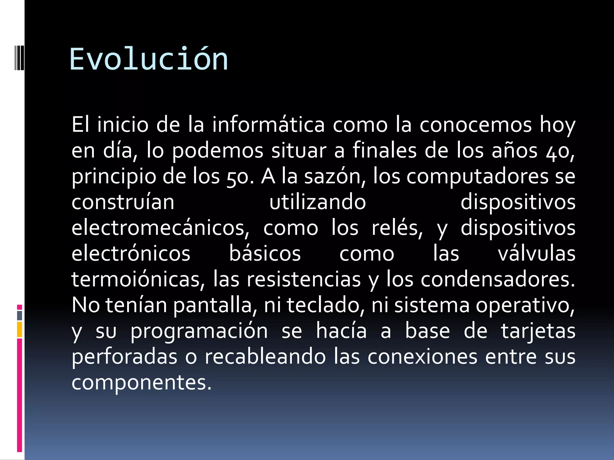 Evolución
El inicio de la informática como la conocemos hoy
en día, lo podemos situar a finales de los años 40,
principio de los 50. A la sazón, los computadores se
construían utilizando dispositivos
electromecánicos, como los relés, y dispositivos
electrónicos básicos como las válvulas
termoiónicas, las resistencias y los condensadores.
No tenían pantalla, ni teclado, ni sistema operativo,
y su programación se hacía a base de tarjetas
perforadas o recableando las conexiones entre sus
componentes.
 