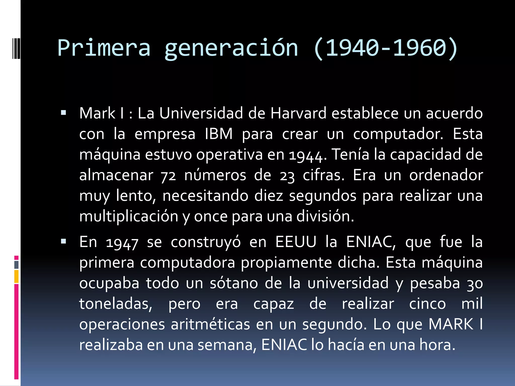 Primera generación (1940-1960)
 Mark I : La Universidad de Harvard establece un acuerdo
con la empresa IBM para crear un computador. Esta
máquina estuvo operativa en 1944. Tenía la capacidad de
almacenar 72 números de 23 cifras. Era un ordenador
muy lento, necesitando diez segundos para realizar una
multiplicación y once para una división.
 En 1947 se construyó en EEUU la ENIAC, que fue la
primera computadora propiamente dicha. Esta máquina
ocupaba todo un sótano de la universidad y pesaba 30
toneladas, pero era capaz de realizar cinco mil
operaciones aritméticas en un segundo. Lo que MARK I
realizaba en una semana, ENIAC lo hacía en una hora.
 