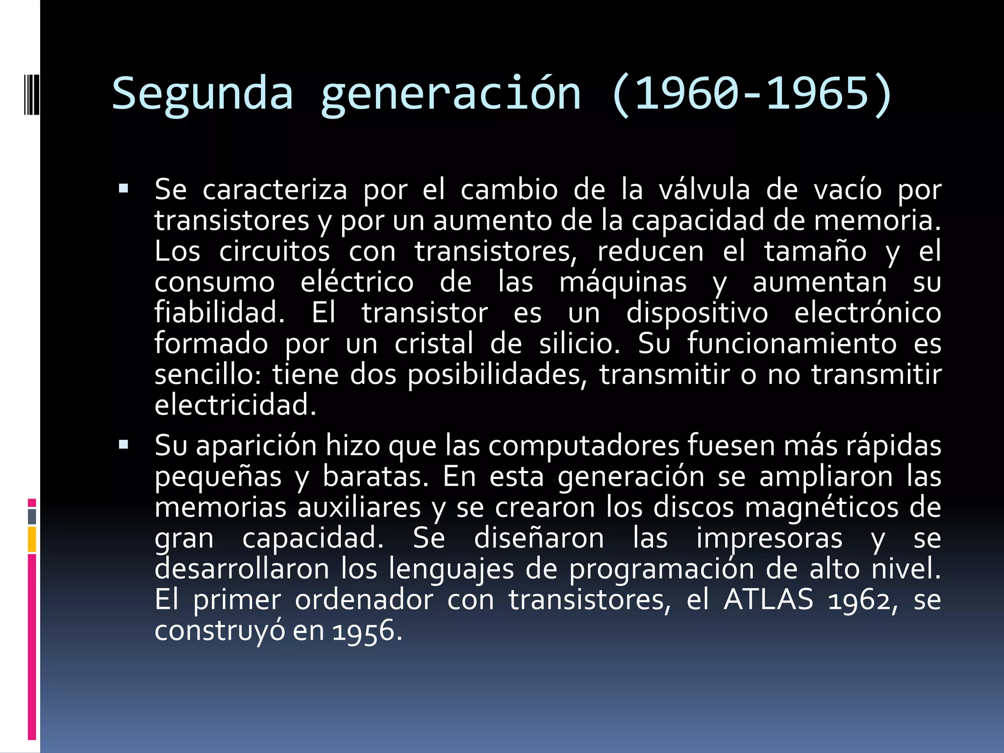 Segunda generación (1960-1965)
 Se caracteriza por el cambio de la válvula de vacío por
transistores y por un aumento de la capacidad de memoria.
Los circuitos con transistores, reducen el tamaño y el
consumo eléctrico de las máquinas y aumentan su
fiabilidad. El transistor es un dispositivo electrónico
formado por un cristal de silicio. Su funcionamiento es
sencillo: tiene dos posibilidades, transmitir o no transmitir
electricidad.
 Su aparición hizo que las computadores fuesen más rápidas
pequeñas y baratas. En esta generación se ampliaron las
memorias auxiliares y se crearon los discos magnéticos de
gran capacidad. Se diseñaron las impresoras y se
desarrollaron los lenguajes de programación de alto nivel.
El primer ordenador con transistores, el ATLAS 1962, se
construyó en 1956.
 