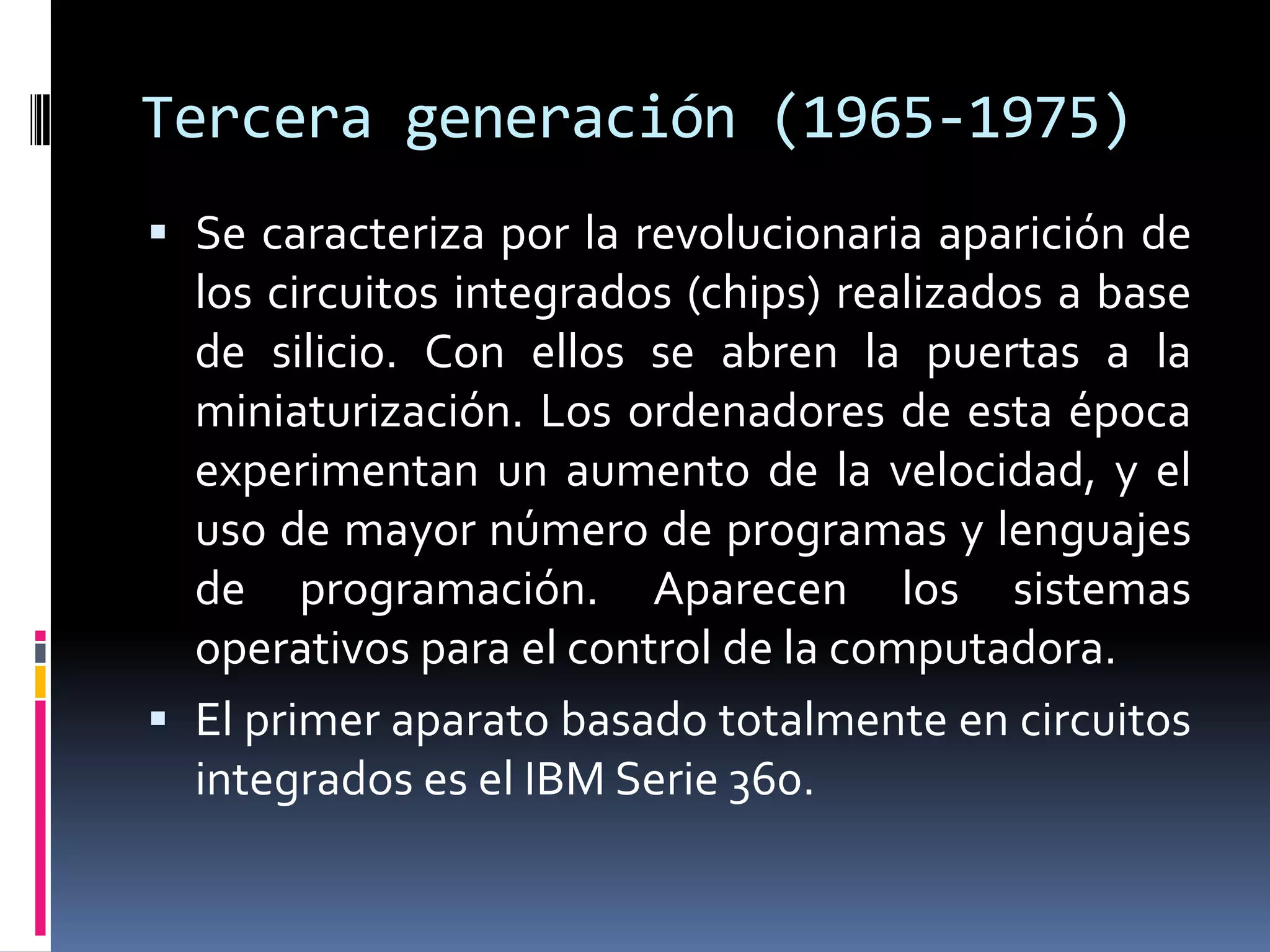Tercera generación (1965-1975)
 Se caracteriza por la revolucionaria aparición de
los circuitos integrados (chips) realizados a base
de silicio. Con ellos se abren la puertas a la
miniaturización. Los ordenadores de esta época
experimentan un aumento de la velocidad, y el
uso de mayor número de programas y lenguajes
de programación. Aparecen los sistemas
operativos para el control de la computadora.
 El primer aparato basado totalmente en circuitos
integrados es el IBM Serie 360.
 