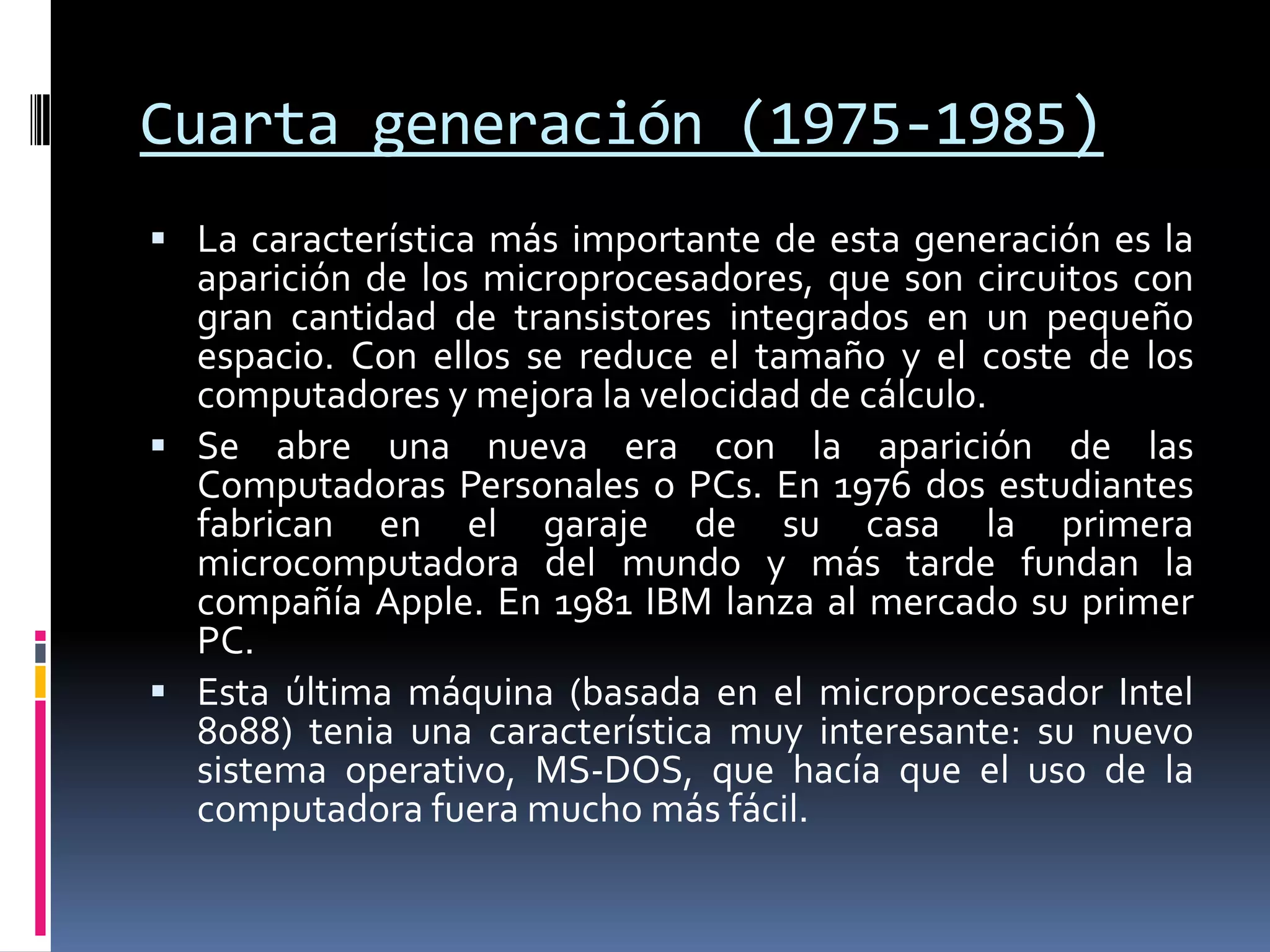 Cuarta generación (1975-1985)
 La característica más importante de esta generación es la
aparición de los microprocesadores, que son circuitos con
gran cantidad de transistores integrados en un pequeño
espacio. Con ellos se reduce el tamaño y el coste de los
computadores y mejora la velocidad de cálculo.
 Se abre una nueva era con la aparición de las
Computadoras Personales o PCs. En 1976 dos estudiantes
fabrican en el garaje de su casa la primera
microcomputadora del mundo y más tarde fundan la
compañía Apple. En 1981 IBM lanza al mercado su primer
PC.
 Esta última máquina (basada en el microprocesador Intel
8088) tenia una característica muy interesante: su nuevo
sistema operativo, MS-DOS, que hacía que el uso de la
computadora fuera mucho más fácil.
 