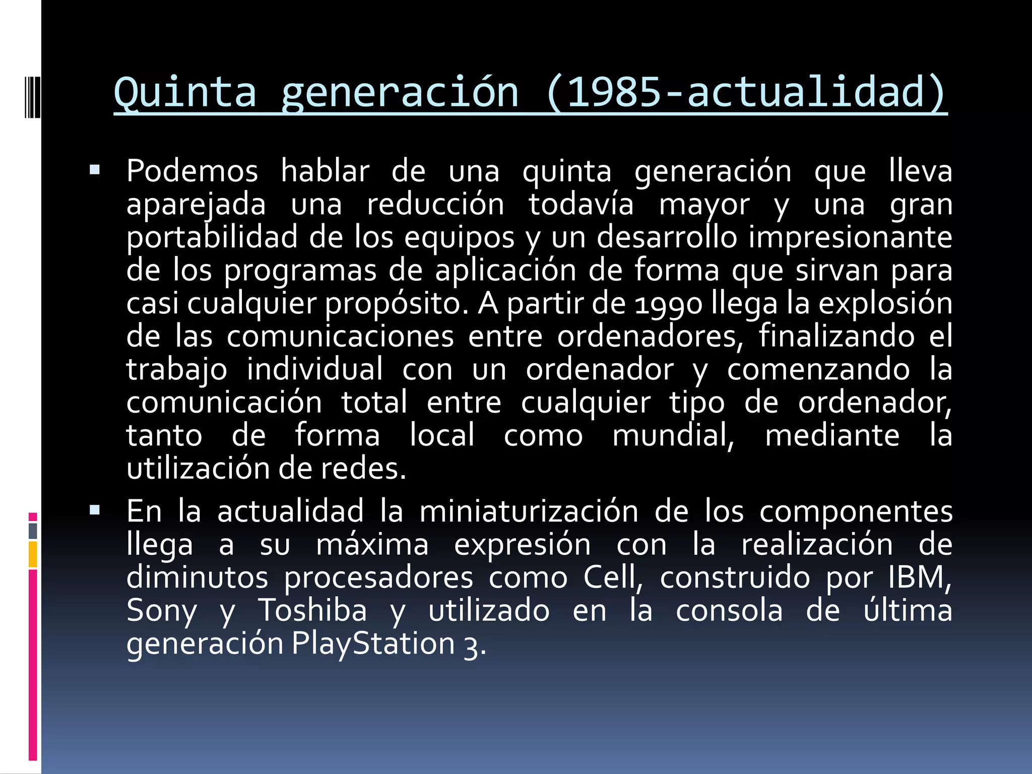 Quinta generación (1985-actualidad)
 Podemos hablar de una quinta generación que lleva
aparejada una reducción todavía mayor y una gran
portabilidad de los equipos y un desarrollo impresionante
de los programas de aplicación de forma que sirvan para
casi cualquier propósito. A partir de 1990 llega la explosión
de las comunicaciones entre ordenadores, finalizando el
trabajo individual con un ordenador y comenzando la
comunicación total entre cualquier tipo de ordenador,
tanto de forma local como mundial, mediante la
utilización de redes.
 En la actualidad la miniaturización de los componentes
llega a su máxima expresión con la realización de
diminutos procesadores como Cell, construido por IBM,
Sony y Toshiba y utilizado en la consola de última
generación PlayStation 3.
 