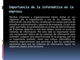 Importancia de la informática en la
empresa
Muchas empresas y organizaciones tienen éxitos en sus
objetivos por la implantación y uso de los Sistemas de
Información. De esta forma, constituyen un campo esencial de
estudio en administración y gerencia de empresas. Es por esta
razón que todos los profesionales en el área de Administración
de Empresas deberían o más bien deben, tomar un curso de
sistemas de información. Por otro lado es importante tener
una comprensión básica de los sistemas de información para
entender cualquier otra área funcional en la empresa, por eso
es importante también, tener una cultura informática en
nuestras organizaciones que permitan y den las condiciones
necesarias para que los sistemas de información logren los
objetivos citados anteriormente.
 