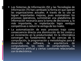  Los Sistemas de Información (SI) y las Tecnologías de
Información (TI) han cambiado la forma en que operan
las organizaciones actuales. A través de su uso se
logran importantes mejoras, pues automatizan los
procesos operativos, suministran una plataforma de
información necesaria para la toma de decisiones y, lo
más importante, su implantación logra ventajas
competitivas o reducir la ventaja de los rivales.
 La automatización de esos procesos trajo como
consecuencia directa una disminución de los costos y
un incremento en la productividad. En la informática
convergen los fundamentos de las ciencias de la
computación, la programación y metodologías para el
desarrollo de software, la arquitectura de
computadores, las redes de computadores, la
inteligencia artificial y ciertas cuestiones relacionadas
con la electrónica.
 