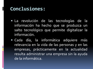 Conclusiones:
 La revolución de las tecnologías de la
información ha hecho que se produzca un
salto tecnológico que permite digitalizar la
información.
 Cada día, la informática adquiere más
relevancia en la vida de las personas y en las
empresas, prácticamente en la actualidad
resulta administrar una empresa sin la ayuda
de la informática.
 