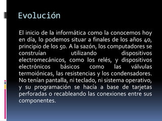 Evolución
El inicio de la informática como la conocemos hoy
en día, lo podemos situar a finales de los años 40,
principio de los 50. A la sazón, los computadores se
construían utilizando dispositivos
electromecánicos, como los relés, y dispositivos
electrónicos básicos como las válvulas
termoiónicas, las resistencias y los condensadores.
No tenían pantalla, ni teclado, ni sistema operativo,
y su programación se hacía a base de tarjetas
perforadas o recableando las conexiones entre sus
componentes.
 