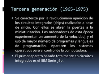Tercera generación (1965-1975)
 Se caracteriza por la revolucionaria aparición de
los circuitos integrados (chips) realizados a base
de silicio. Con ellos se abren la puertas a la
miniaturización. Los ordenadores de esta época
experimentan un aumento de la velocidad, y el
uso de mayor número de programas y lenguajes
de programación. Aparecen los sistemas
operativos para el control de la computadora.
 El primer aparato basado totalmente en circuitos
integrados es el IBM Serie 360.
 