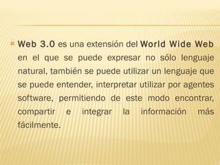 Web 3.0  es una extensión del  World Wide Web  en el que se puede expresar no sólo lenguaje natural, también se puede utilizar un lenguaje que se puede entender, interpretar utilizar por agentes software, permitiendo de este modo encontrar, compartir e integrar la información más fácilmente.  